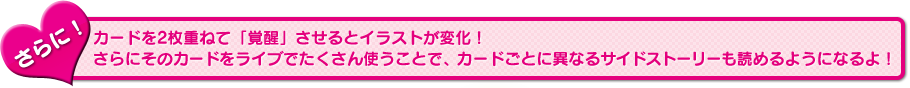 さらに！　カードを2枚重ねて「覚醒」させるとイラストが変化！　さらにそのカードをライブでたくさん使うことで、カードごとに異なるサイドストーリーも読めるようになるよ！